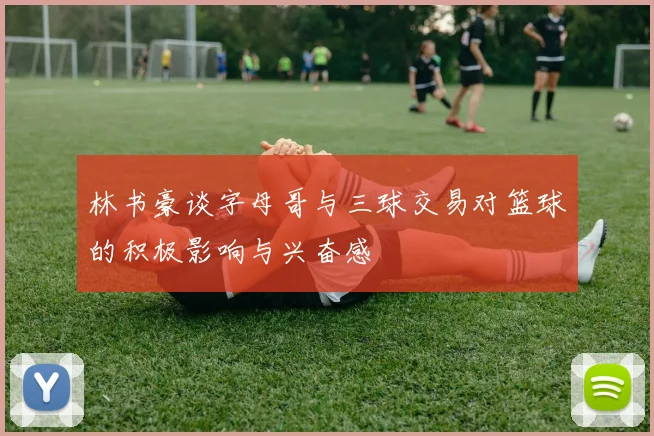 林书豪谈字母哥与三球交易对篮球的积极影响与兴奋感