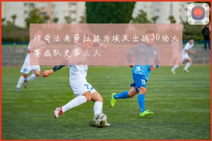传奇法老萨拉赫为埃及出战30场大赛成队史第三人