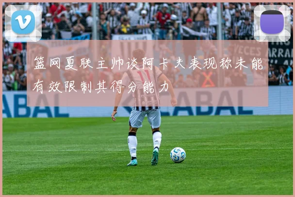 篮网夏联主帅谈阿卡夫表现称未能有效限制其得分能力