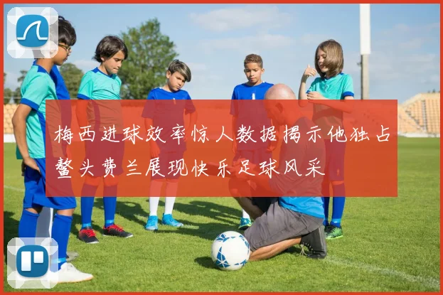梅西进球效率惊人数据揭示他独占鳌头费兰展现快乐足球风采