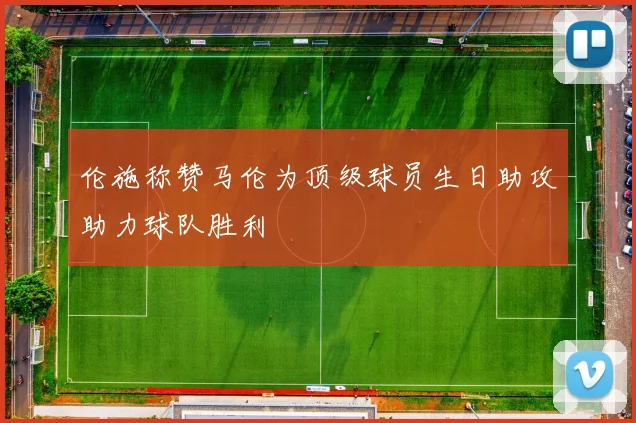 伦施称赞马伦为顶级球员生日助攻助力球队胜利