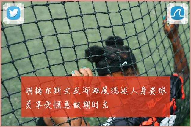 胡梅尔斯女友海滩展现迷人身姿球员享受惬意假期时光