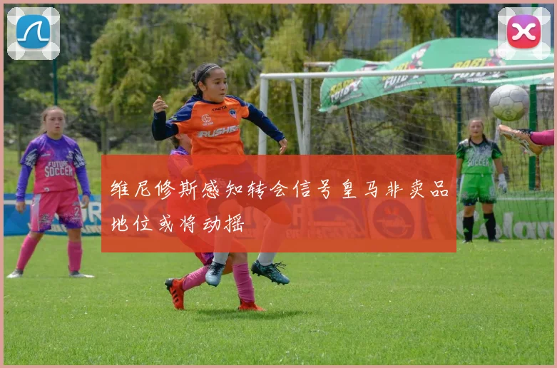 维尼修斯感知转会信号皇马非卖品地位或将动摇