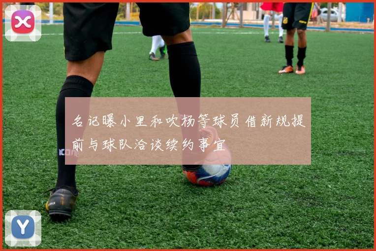 名记曝小里和吹杨等球员借新规提前与球队洽谈续约事宜