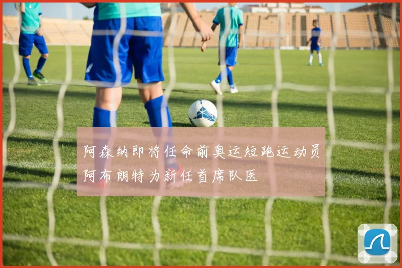 阿森纳即将任命前奥运短跑运动员阿布朗特为新任首席队医