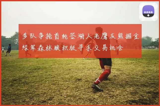 多队争抢首轮签湖人老鹰灰熊掘金绿军森林狼积极寻求交易机会