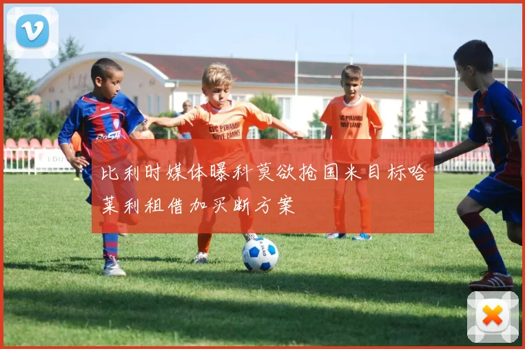 比利时媒体曝科莫欲抢国米目标哈莱利租借加买断方案