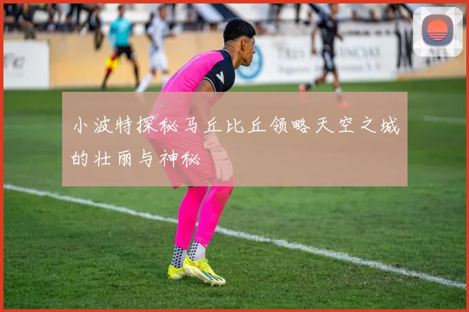 小波特探秘马丘比丘领略天空之城的壮丽与神秘