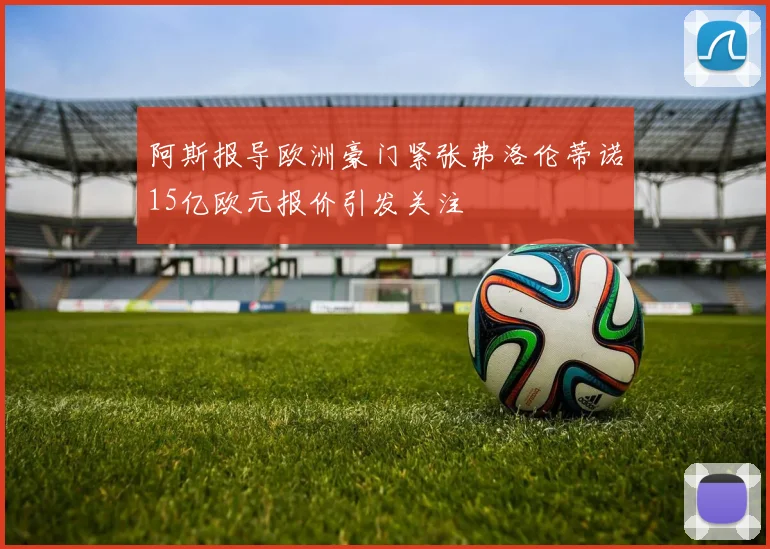 阿斯报导欧洲豪门紧张弗洛伦蒂诺15亿欧元报价引发关注