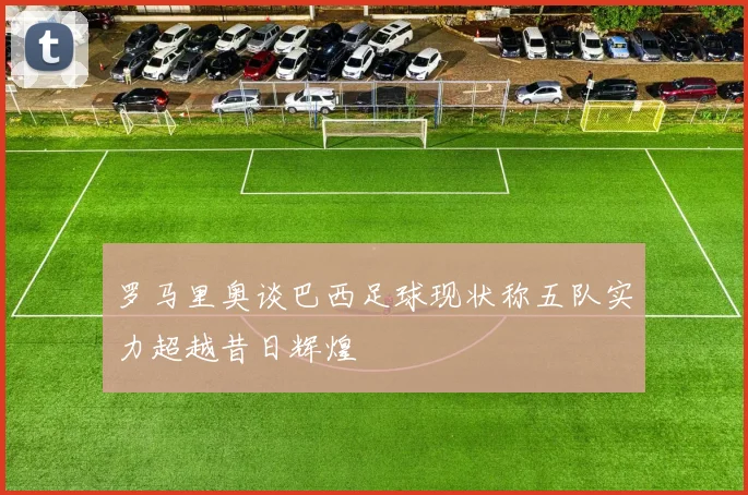 罗马里奥谈巴西足球现状称五队实力超越昔日辉煌