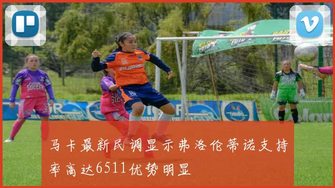 马卡最新民调显示弗洛伦蒂诺支持率高达6511优势明显