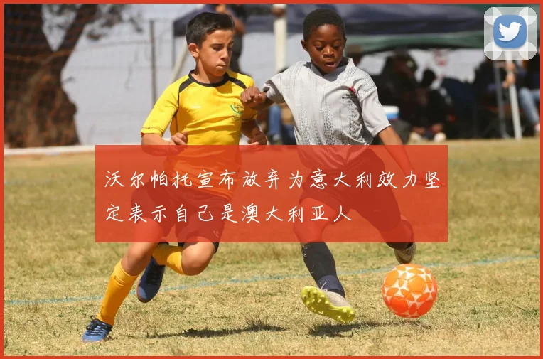沃尔帕托宣布放弃为意大利效力坚定表示自己是澳大利亚人